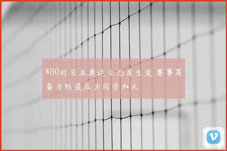 WHO对日本奥运会态度生变 赛事筹备与防疫压力同步加大