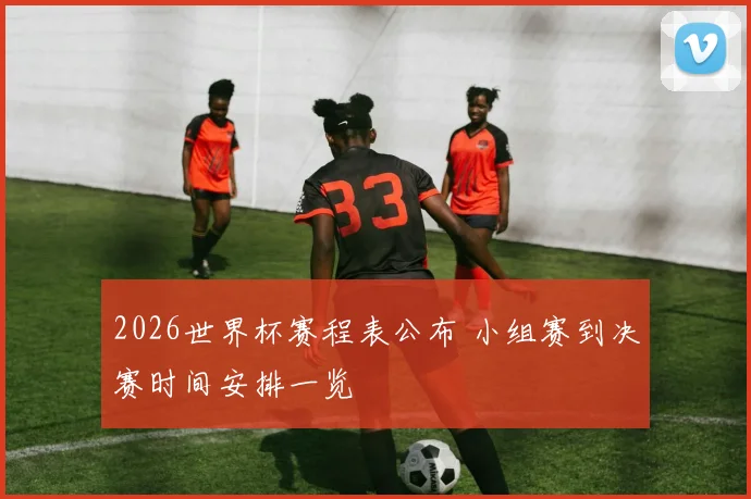 2026世界杯赛程表公布 小组赛到决赛时间安排一览