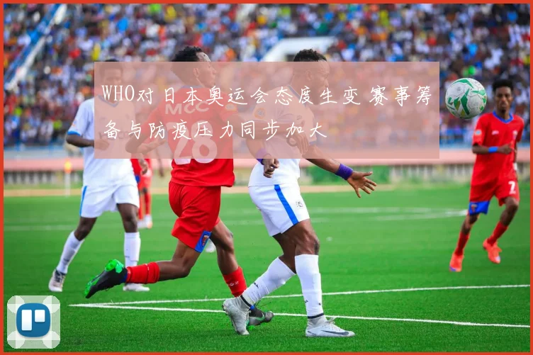 WHO对日本奥运会态度生变 赛事筹备与防疫压力同步加大