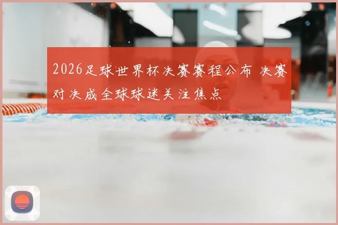 2026足球世界杯决赛赛程公布 决赛对决成全球球迷关注焦点