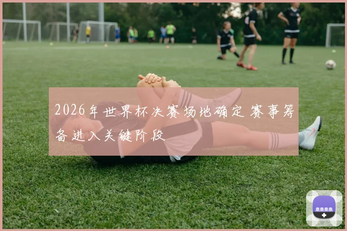 2026年世界杯决赛场地确定 赛事筹备进入关键阶段