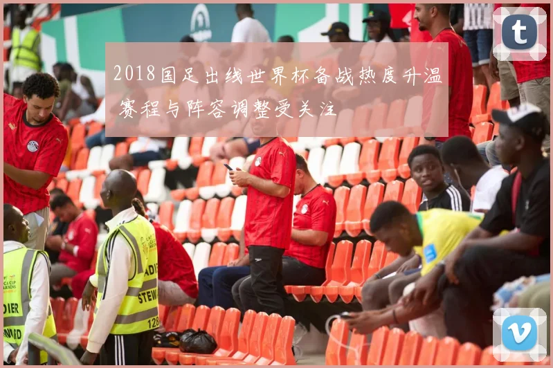 2018国足出线世界杯备战热度升温 赛程与阵容调整受关注